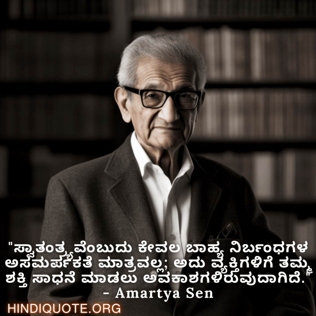 Motivational Quotes in Kannada By Amartya Sen "ಸ್ವಾತಂತ್ರ್ಯವೆಂಬುದು ಕೇವಲ ಬಾಹ್ಯ ನಿರ್ಬಂಧಗಳ ಅಸಮರ್ಪಕತೆ ಮಾತ್ರವಲ್ಲ; ಅದು ವ್ಯಕ್ತಿಗಳಿಗೆ ತಮ್ಮ ಶಕ್ತಿ ಸಾಧನೆ ಮಾಡಲು ಅವಕಾಶಗಳಿರುವುದಾಗಿದೆ." - Amartya Sen