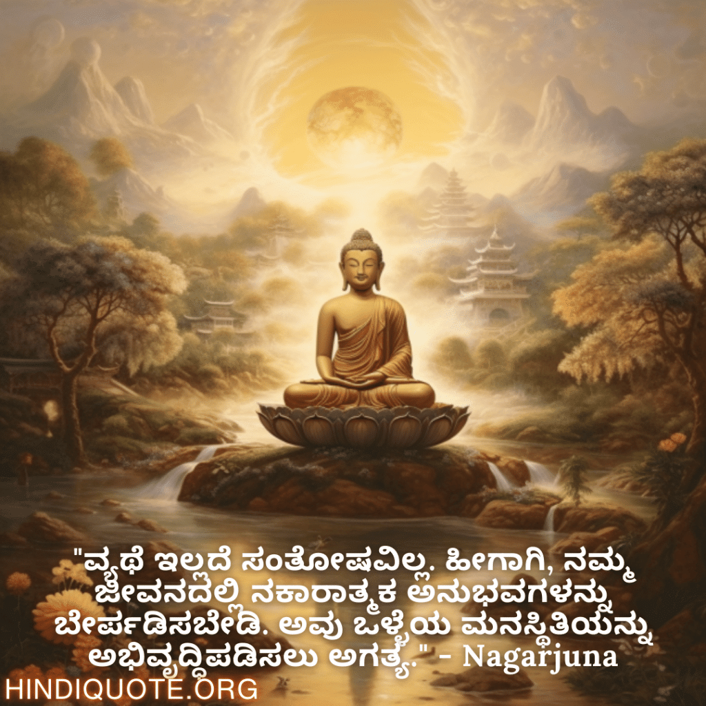Motivational Quotes in Kannada By Nagarjuna "ವ್ಯಥೆ ಇಲ್ಲದೆ ಸಂತೋಷವಿಲ್ಲ. ಹೀಗಾಗಿ, ನಮ್ಮ ಜೀವನದಲ್ಲಿ ನಕಾರಾತ್ಮಕ ಅನುಭವಗಳನ್ನು ಬೇರ್ಪಡಿಸಬೇಡಿ. ಅವು ಒಳ್ಳೆಯ ಮನಸ್ಥಿತಿಯನ್ನು ಅಭಿವೃದ್ಧಿಪಡಿಸಲು ಅಗತ್ಯ." - Nagarjuna