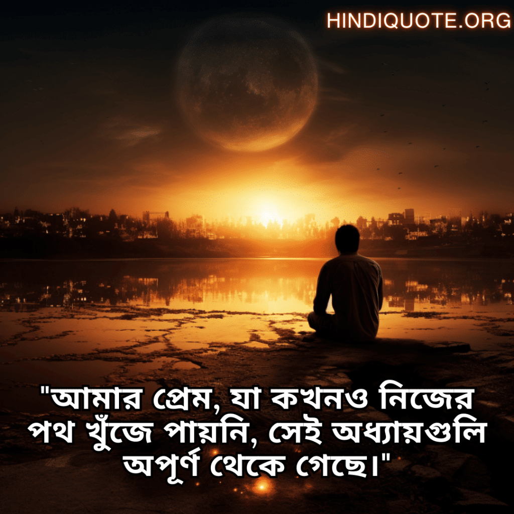 Sad Quotes In Bengali For The Love That Was Never Meant To Be "আমার প্রেম, যা কখনও নিজের পথ খুঁজে পায়নি, সেই অধ্যায়গুলি অপূর্ণ থেকে গেছে।"