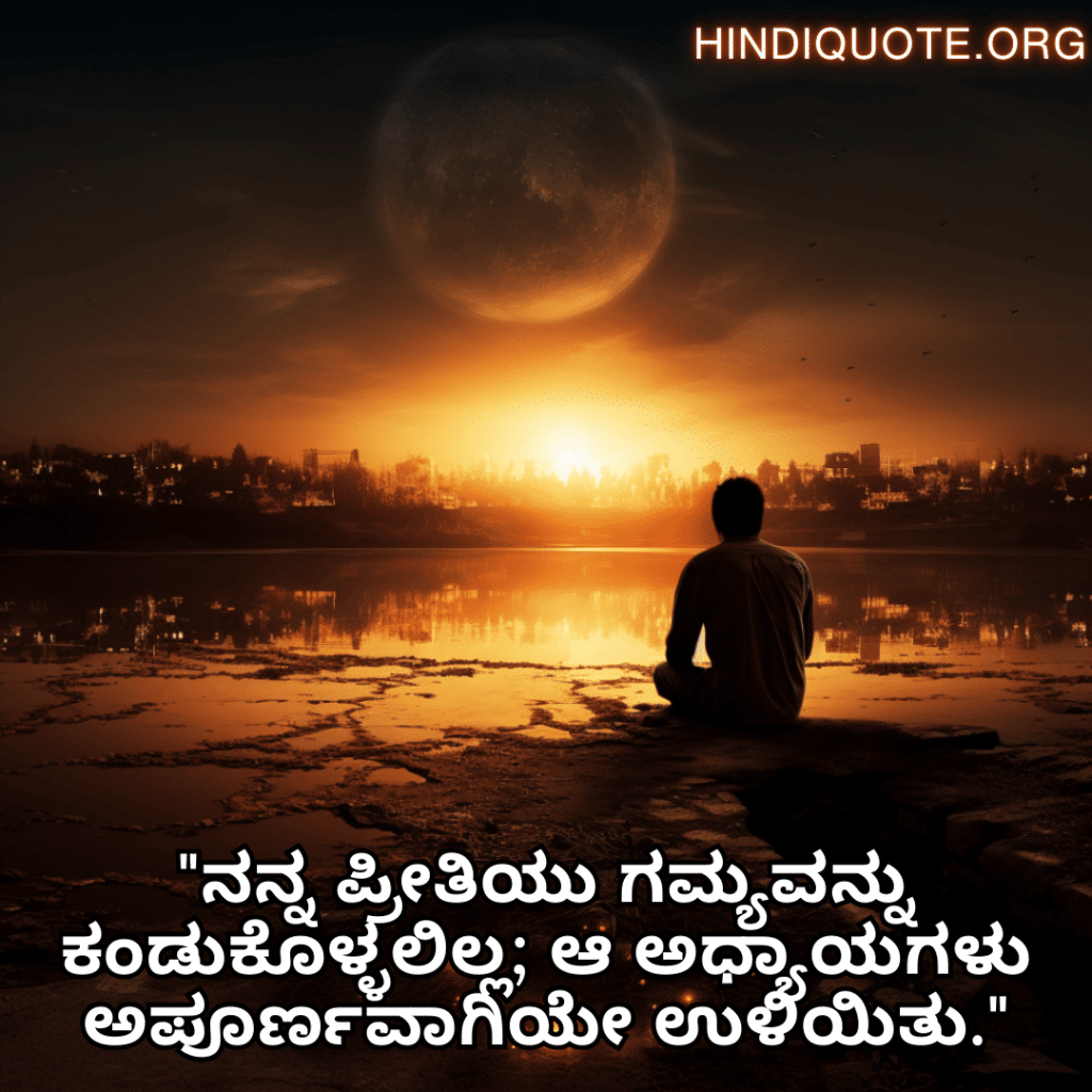 Sad Quotes In Kannada For The Love That Was Never Meant To Be "ನನ್ನ ಪ್ರೀತಿಯು ಗಮ್ಯವನ್ನು ಕಂಡುಕೊಳ್ಳಲಿಲ್ಲ; ಆ ಅಧ್ಯಾಯಗಳು ಅಪೂರ್ಣವಾಗಿಯೇ ಉಳಿಯಿತು."