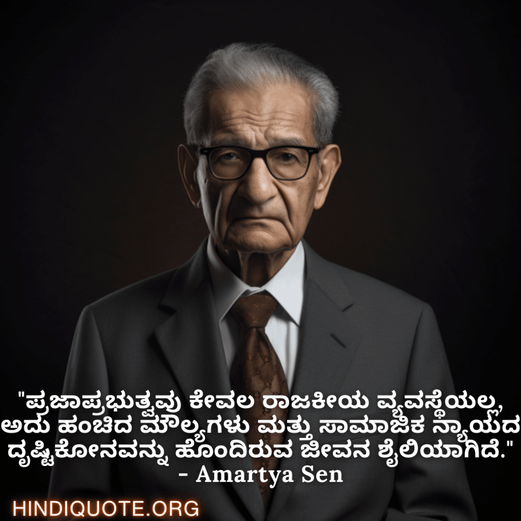 Motivational Quotes in Kannada By Amartya Sen "ಪ್ರಜಾಪ್ರಭುತ್ವವು ಕೇವಲ ರಾಜಕೀಯ ವ್ಯವಸ್ಥೆಯಲ್ಲ, ಅದು ಹಂಚಿದ ಮೌಲ್ಯಗಳು ಮತ್ತು ಸಾಮಾಜಿಕ ನ್ಯಾಯದ ದೃಷ್ಟಿಕೋನವನ್ನು ಹೊಂದಿರುವ ಜೀವನ ಶೈಲಿಯಾಗಿದೆ." - Amartya Sen