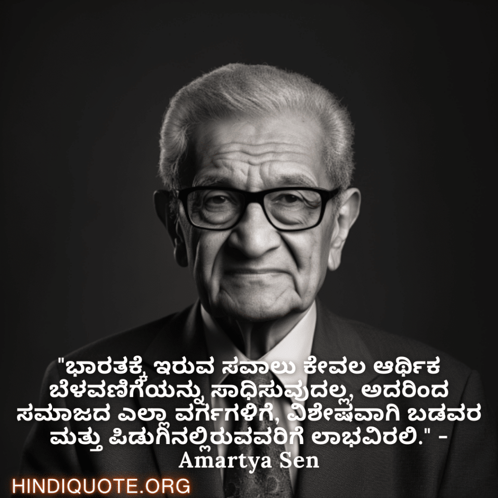 "ಭಾರತಕ್ಕೆ ಇರುವ ಸವಾಲು ಕೇವಲ ಆರ್ಥಿಕ ಬೆಳವಣಿಗೆಯನ್ನು ಸಾಧಿಸುವುದಲ್ಲ, ಅದರಿಂದ ಸಮಾಜದ ಎಲ್ಲಾ ವರ್ಗಗಳಿಗೆ, ವಿಶೇಷವಾಗಿ ಬಡವರ ಮತ್ತು ಪಿಡುಗಿನಲ್ಲಿರುವವರಿಗೆ ಲಾಭವಿರಲಿ." - Amartya Sen