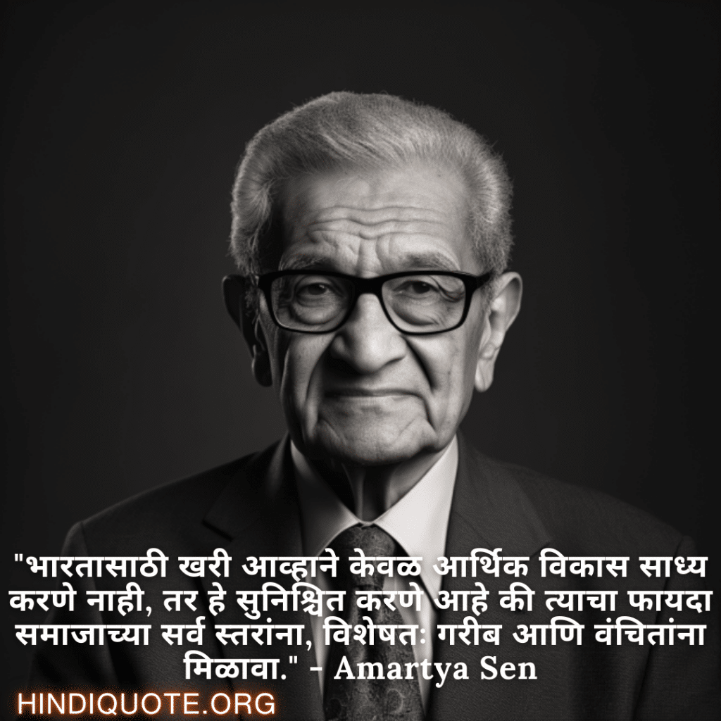 "भारतासाठी खरी आव्हाने केवळ आर्थिक विकास साध्य करणे नाही, तर हे सुनिश्चित करणे आहे की त्याचा फायदा समाजाच्या सर्व स्तरांना, विशेषतः गरीब आणि वंचितांना मिळावा." - Amartya Sen