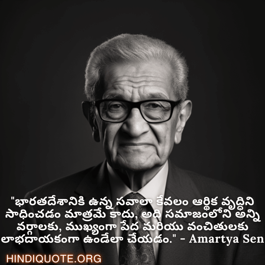 "భారతదేశానికి ఉన్న సవాలా కేవలం ఆర్థిక వృద్ధిని సాధించడం మాత్రమే కాదు, అది సమాజంలోని అన్ని వర్గాలకు, ముఖ్యంగా పేద మరియు వంచితులకు లాభదాయకంగా ఉండేలా చేయడం." - Amartya Sen