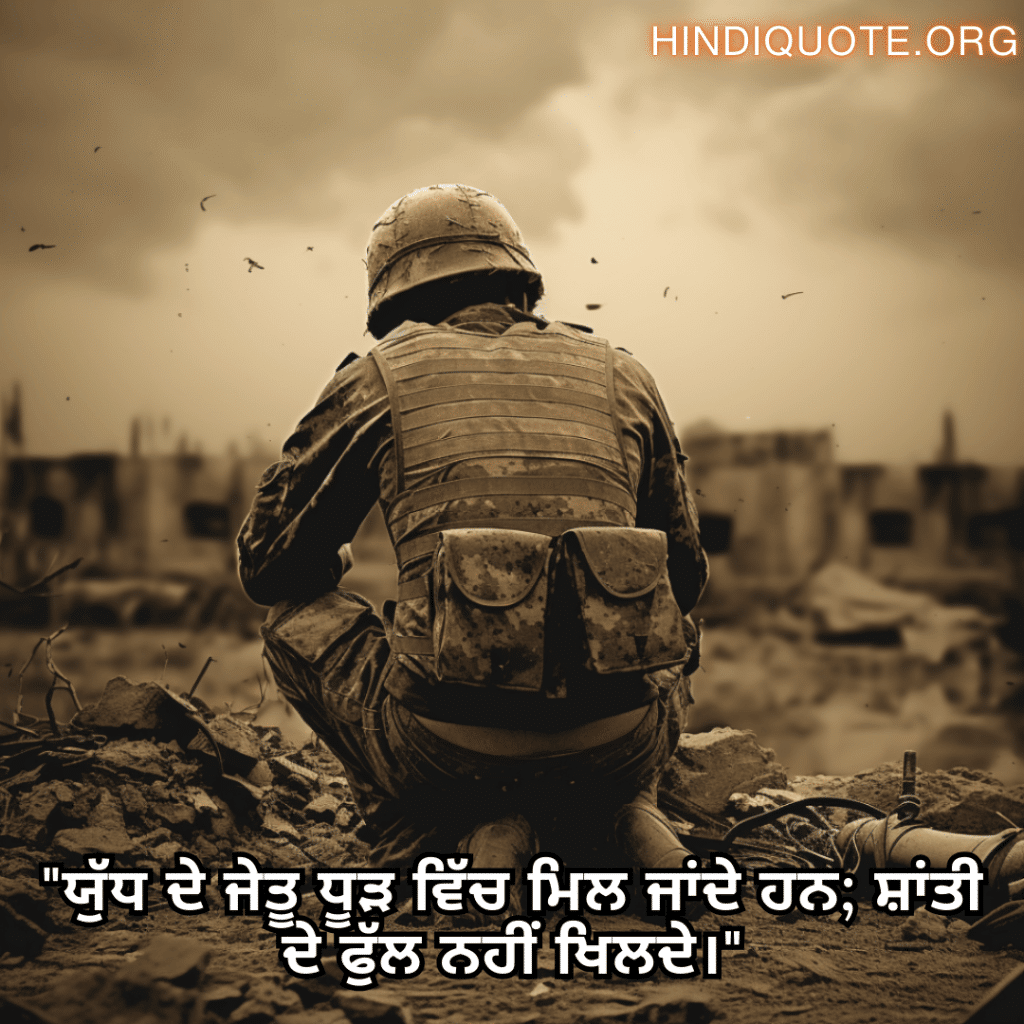 Sad Quotes in Punjabi for War "ਯੁੱਧ ਦੇ ਜੇਤੂ ਧੂੜ ਵਿੱਚ ਮਿਲ ਜਾਂਦੇ ਹਨ; ਸ਼ਾਂਤੀ ਦੇ ਫੁੱਲ ਨਹੀਂ ਖਿਲਦੇ।"