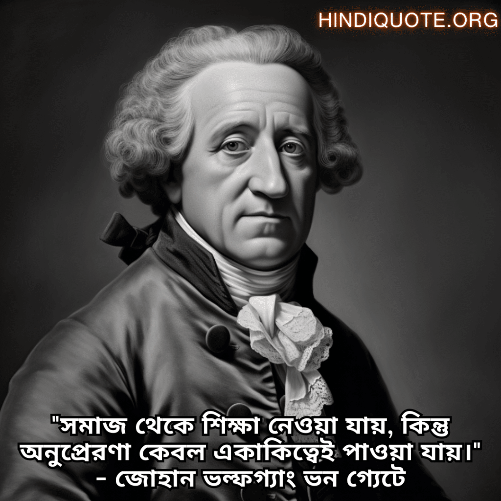 "সমাজ থেকে শিক্ষা নেওয়া যায়, কিন্তু অনুপ্রেরণা কেবল একাকিত্বেই পাওয়া যায়।" - জোহান ভল্ফগ্যাং ভন গ্যেটে