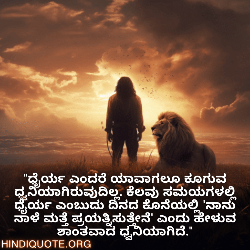 Brave Attitude Quotes In Kannada "ಧೈರ್ಯ ಎಂದರೆ ಯಾವಾಗಲೂ ಕೂಗುವ ಧ್ವನಿಯಾಗಿರುವುದಿಲ್ಲ. ಕೆಲವು ಸಮಯಗಳಲ್ಲಿ ಧೈರ್ಯ ಎಂಬುದು ದಿನದ ಕೊನೆಯಲ್ಲಿ 'ನಾನು ನಾಳೆ ಮತ್ತೆ ಪ್ರಯತ್ನಿಸುತ್ತೇನೆ' ಎಂದು ಹೇಳುವ ಶಾಂತವಾದ ಧ್ವನಿಯಾಗಿದೆ."