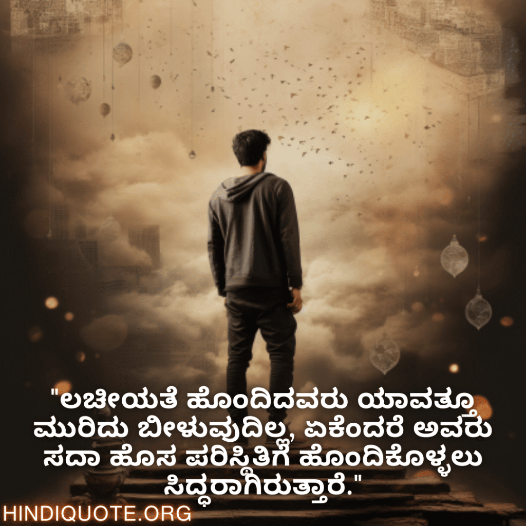 Adaptable Attitude Quotes In Kannada "ಲಚೀಯತೆ ಹೊಂದಿದವರು ಯಾವತ್ತೂ ಮುರಿದು ಬೀಳುವುದಿಲ್ಲ, ಏಕೆಂದರೆ ಅವರು ಸದಾ ಹೊಸ ಪರಿಸ್ಥಿತಿಗೆ ಹೊಂದಿಕೊಳ್ಳಲು ಸಿದ್ಧರಾಗಿರುತ್ತಾರೆ."