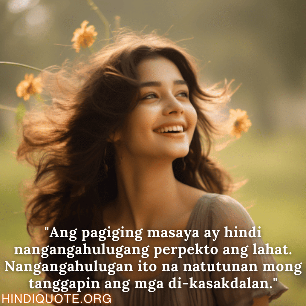 Happy Attitude Quotes In Tagalog "Ang pagiging masaya ay hindi nangangahulugang perpekto ang lahat. Nangangahulugan ito na natutunan mong tanggapin ang mga di-kasakdalan."