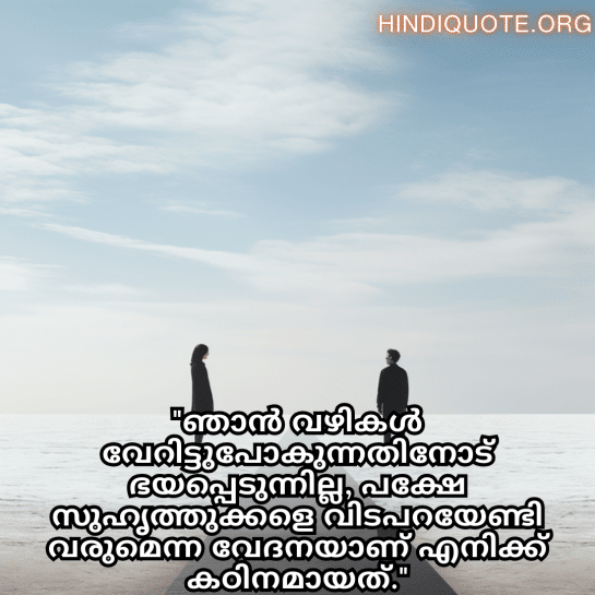 Friendship Quotes In Malayalam For Parting Ways "ഞാൻ വഴികൾ വേറിട്ടുപോകുന്നതിനോട് ഭയപ്പെടുന്നില്ല, പക്ഷേ സുഹൃത്തുക്കളെ വിടപറയേണ്ടി വരുമെന്ന വേദനയാണ് എനിക്ക് കഠിനമായത്."