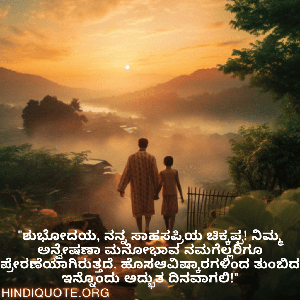 Good morning Wishes In Kannada For Your Uncle "ಶುಭೋದಯ, ನನ್ನ ಸಾಹಸಪ್ರಿಯ ಚಿಕ್ಕಪ್ಪ! ನಿಮ್ಮ ಅನ್ವೇಷಣಾ ಮನೋಭಾವ ನಮಗೆಲ್ಲರಿಗೂ ಪ್ರೇರಣೆಯಾಗಿರುತ್ತದೆ. ಹೊಸಆವಿಷ್ಕಾರಗಳಿಂದ ತುಂಬಿದ ಇನ್ನೊಂದು ಅದ್ಭುತ ದಿನವಾಗಲಿ!"