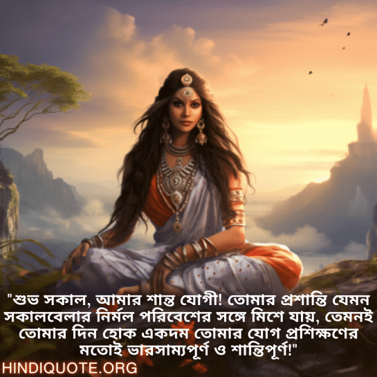 Good morning Wishes In Bengali For Your Crush "শুভ সকাল, আমার শান্ত যোগী! তোমার প্রশান্তি যেমন সকালবেলার নির্মল পরিবেশের সঙ্গে মিশে যায়, তেমনই তোমার দিন হোক একদম তোমার যোগ প্রশিক্ষণের মতোই ভারসাম্যপূর্ণ ও শান্তিপূর্ণ!"