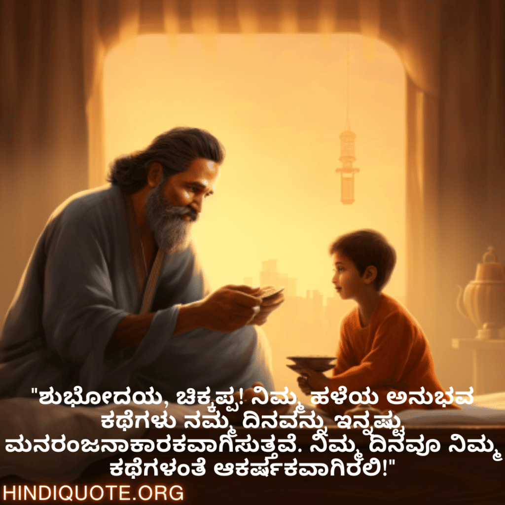 Good morning Wishes In Kannada For Your Uncle "ಶುಭೋದಯ, ಚಿಕ್ಕಪ್ಪ! ನಿಮ್ಮ ಹಳೆಯ ಅನುಭವ ಕಥೆಗಳು ನಮ್ಮ ದಿನವನ್ನು ಇನ್ನಷ್ಟು ಮನರಂಜನಾಕಾರಕವಾಗಿಸುತ್ತವೆ. ನಿಮ್ಮ ದಿನವೂ ನಿಮ್ಮ ಕಥೆಗಳಂತೆ ಆಕರ್ಷಕವಾಗಿರಲಿ!"