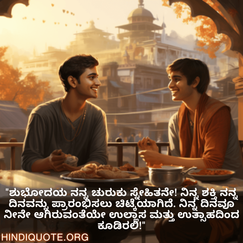 Good morning Wishes In Kannada For Your Friend "ಶುಭೋದಯ ನನ್ನ ಚುರುಕು ಸ್ನೇಹಿತನೇ! ನಿನ್ನ ಶಕ್ತಿ ನನ್ನ ದಿನವನ್ನು ಪ್ರಾರಂಭಿಸಲು ಚಿಟ್ಕೆಯಾಗಿದೆ. ನಿನ್ನ ದಿನವೂ ನೀನೇ ಆಗಿರುವಂತೆಯೇ ಉಲ್ಲಾಸ ಮತ್ತು ಉತ್ಸಾಹದಿಂದ ಕೂಡಿರಲಿ!"