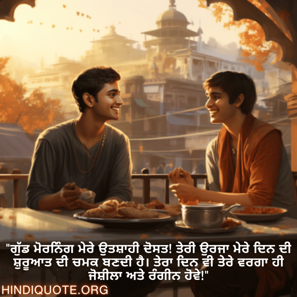 Good morning Wishes In Punjabi For Your Friend "ਗੁੱਡ ਮੋਰਨਿੰਗ ਮੇਰੇ ਉਤਸ਼ਾਹੀ ਦੋਸਤ! ਤੇਰੀ ਉਰਜਾ ਮੇਰੇ ਦਿਨ ਦੀ ਸ਼ੁਰੂਆਤ ਦੀ ਚਮਕ ਬਣਦੀ ਹੈ। ਤੇਰਾ ਦਿਨ ਵੀ ਤੇਰੇ ਵਰਗਾ ਹੀ ਜੋਸ਼ੀਲਾ ਅਤੇ ਰੰਗੀਨ ਹੋਵੇ!"