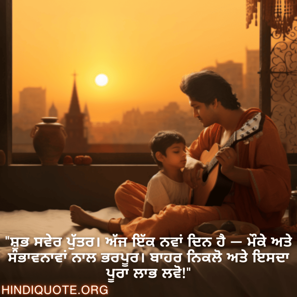 Good morning Wishes In Punjabi For Your Son "ਸ਼ੁਭ ਸਵੇਰ ਪੁੱਤਰ। ਅੱਜ ਇੱਕ ਨਵਾਂ ਦਿਨ ਹੈ — ਮੌਕੇ ਅਤੇ ਸੰਭਾਵਨਾਵਾਂ ਨਾਲ ਭਰਪੂਰ। ਬਾਹਰ ਨਿਕਲੋ ਅਤੇ ਇਸਦਾ ਪੂਰਾ ਲਾਭ ਲਵੋ!"