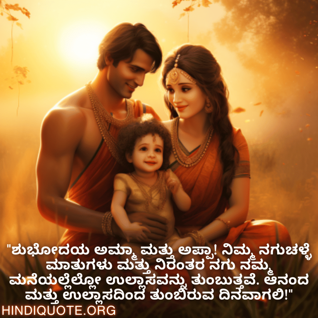 Good morning Wishes In Kannada For Your Parents "ಶುಭೋದಯ ಅಮ್ಮಾ ಮತ್ತು ಅಪ್ಪಾ! ನಿಮ್ಮ ನಗುಚಳ್ಳೆ ಮಾತುಗಳು ಮತ್ತು ನಿರಂತರ ನಗು ನಮ್ಮ ಮನೆಯಲ್ಲೆಲ್ಲೋ ಉಲ್ಲಾಸವನ್ನು ತುಂಬುತ್ತವೆ. ಆನಂದ ಮತ್ತು ಉಲ್ಲಾಸದಿಂದ ತುಂಬಿರುವ ದಿನವಾಗಲಿ!"