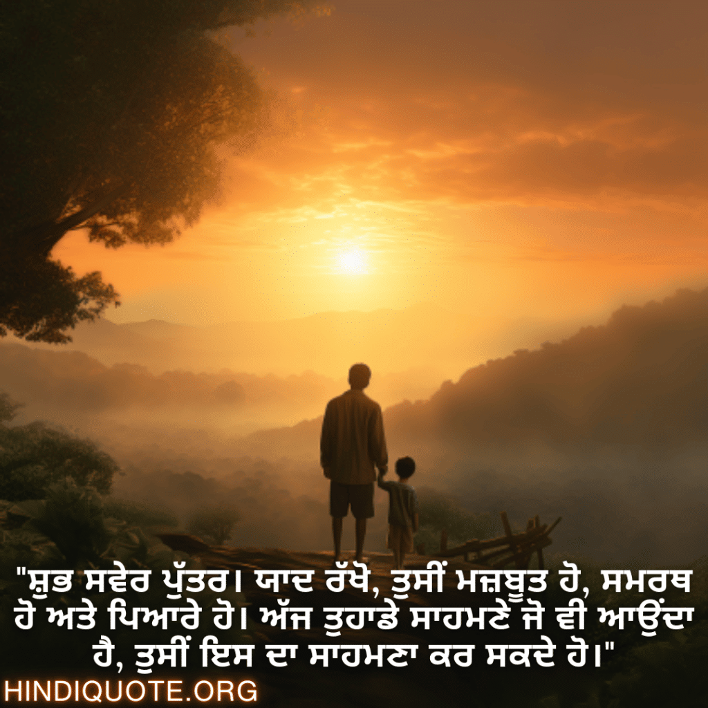 Good morning Wishes In Punjabi For Your Son "ਸ਼ੁਭ ਸਵੇਰ ਪੁੱਤਰ। ਯਾਦ ਰੱਖੋ, ਤੁਸੀਂ ਮਜ਼ਬੂਤ ਹੋ, ਸਮਰਥ ਹੋ ਅਤੇ ਪਿਆਰੇ ਹੋ। ਅੱਜ ਤੁਹਾਡੇ ਸਾਹਮਣੇ ਜੋ ਵੀ ਆਉਂਦਾ ਹੈ, ਤੁਸੀਂ ਇਸ ਦਾ ਸਾਹਮਣਾ ਕਰ ਸਕਦੇ ਹੋ।"