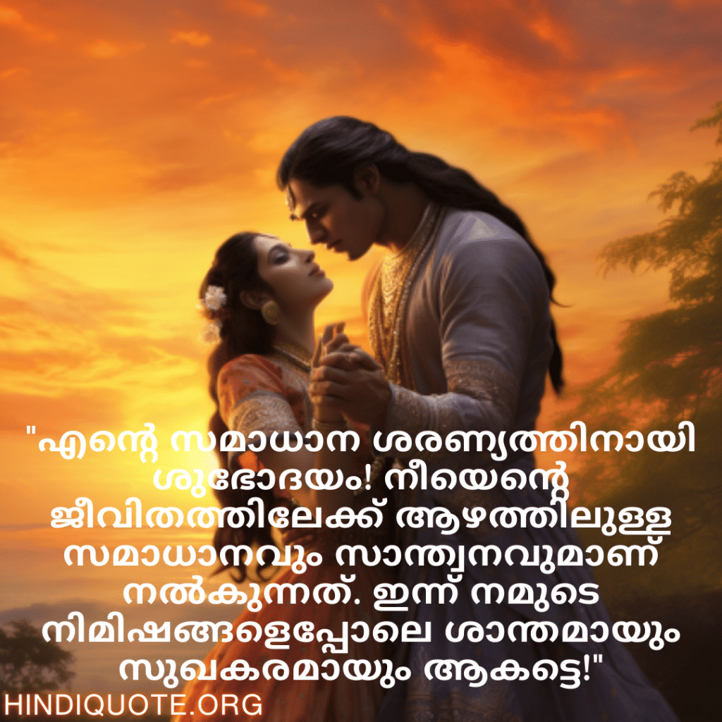 Good morning Wishes In Malayalam For Your Soulmate "എന്റെ സമാധാന ശരണ്യത്തിനായി ശുഭോദയം! നീയെന്റെ ജീവിതത്തിലേക്ക് ആഴത്തിലുള്ള സമാധാനവും സാന്ത്വനവുമാണ് നൽകുന്നത്. ഇന്ന് നമുടെ നിമിഷങ്ങളെപ്പോലെ ശാന്തമായും സുഖകരമായും ആകട്ടെ!"