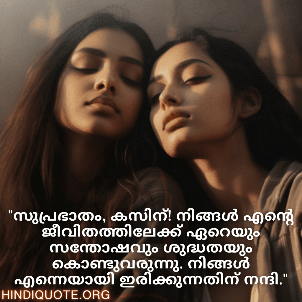 Good morning Wishes In Malayalam For Your Cousin "സുപ്രഭാതം, കസിന്‍! നിങ്ങൾ എന്റെ ജീവിതത്തിലേക്ക് ഏറെയും സന്തോഷവും ശുദ്ധതയും കൊണ്ടുവരുന്നു. നിങ്ങൾ എന്നെയായി ഇരിക്കുന്നതിന് നന്ദി."