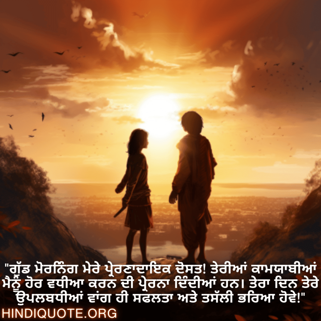 Good morning Wishes In Punjabi For Your Friend "ਗੁੱਡ ਮੋਰਨਿੰਗ ਮੇਰੇ ਪ੍ਰੇਰਣਾਦਾਇਕ ਦੋਸਤ! ਤੇਰੀਆਂ ਕਾਮਯਾਬੀਆਂ ਮੈਨੂੰ ਹੋਰ ਵਧੀਆ ਕਰਨ ਦੀ ਪ੍ਰੇਰਨਾ ਦਿੰਦੀਆਂ ਹਨ। ਤੇਰਾ ਦਿਨ ਤੇਰੇ ਉਪਲਬਧੀਆਂ ਵਾਂਗ ਹੀ ਸਫਲਤਾ ਅਤੇ ਤਸੱਲੀ ਭਰਿਆ ਹੋਵੇ!"