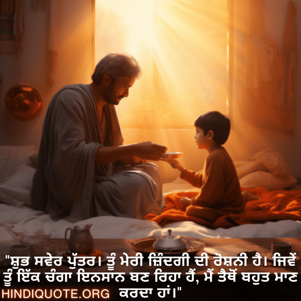 Good morning Wishes In Punjabi For Your Son "ਸ਼ੁਭ ਸਵੇਰ ਪੁੱਤਰ। ਤੂੰ ਮੇਰੀ ਜ਼ਿੰਦਗੀ ਦੀ ਰੋਸ਼ਨੀ ਹੈ। ਜਿਵੇਂ ਤੂੰ ਇੱਕ ਚੰਗਾ ਇਨਸਾਨ ਬਣ ਰਿਹਾ ਹੈਂ, ਮੈਂ ਤੈਥੋਂ ਬਹੁਤ ਮਾਣ ਕਰਦਾ ਹਾਂ।"