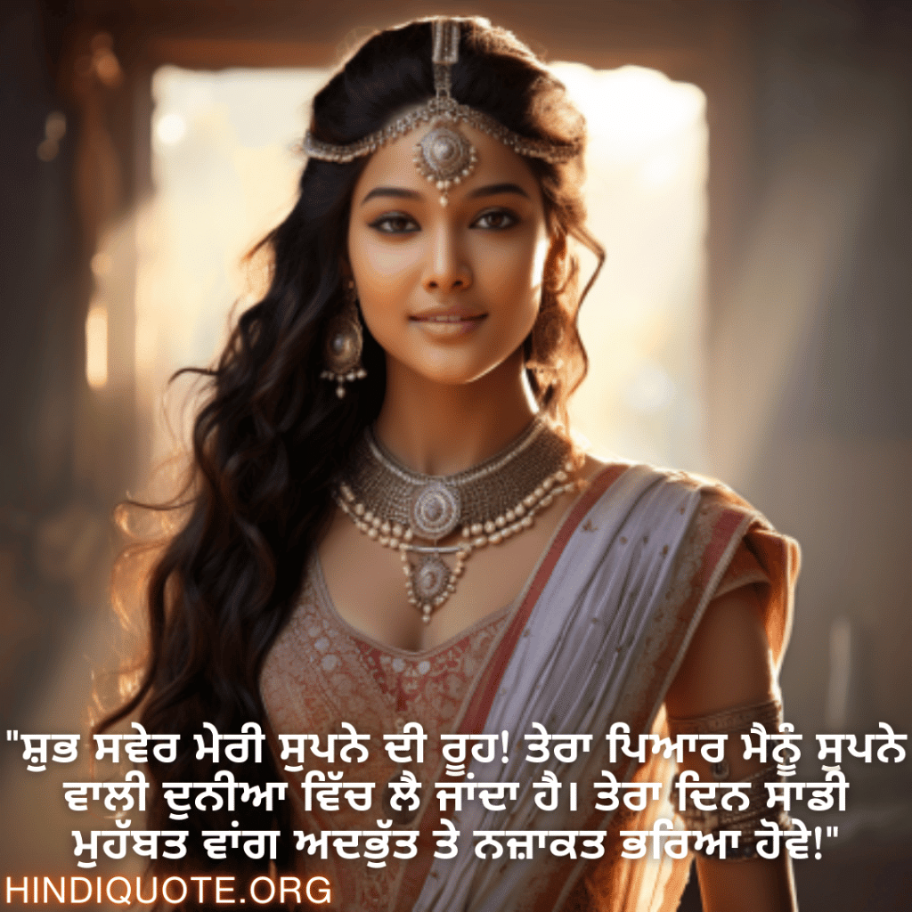 "ਸ਼ੁਭ ਸਵੇਰ ਮੇਰੀ ਸੁਪਨੇ ਦੀ ਰੂਹ! ਤੇਰਾ ਪਿਆਰ ਮੈਨੂੰ ਸੁਪਨੇ ਵਾਲੀ ਦੁਨੀਆ ਵਿੱਚ ਲੈ ਜਾਂਦਾ ਹੈ। ਤੇਰਾ ਦਿਨ ਸਾਡੀ ਮੁਹੱਬਤ ਵਾਂਗ ਅਦਭੁੱਤ ਤੇ ਨਜ਼ਾਕਤ ਭਰਿਆ ਹੋਵੇ!"