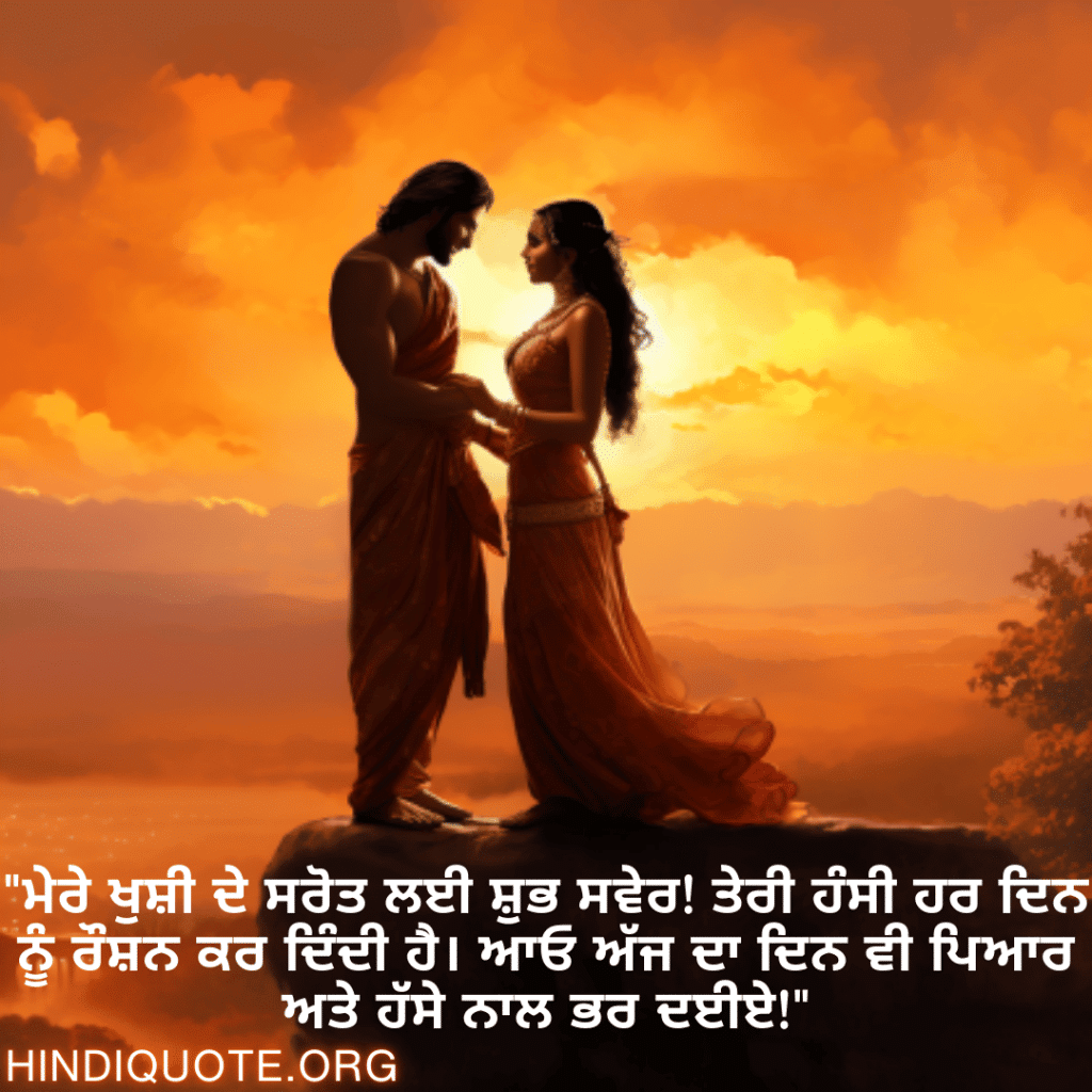 "ਮੇਰੇ ਖੁਸ਼ੀ ਦੇ ਸਰੋਤ ਲਈ ਸ਼ੁਭ ਸਵੇਰ! ਤੇਰੀ ਹੰਸੀ ਹਰ ਦਿਨ ਨੂੰ ਰੌਸ਼ਨ ਕਰ ਦਿੰਦੀ ਹੈ। ਆਓ ਅੱਜ ਦਾ ਦਿਨ ਵੀ ਪਿਆਰ ਅਤੇ ਹੱਸੇ ਨਾਲ ਭਰ ਦਈਏ!"