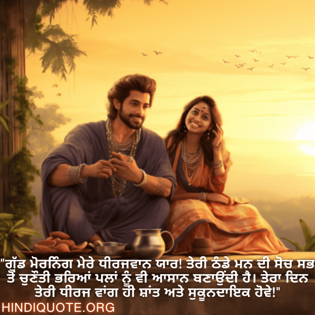 "ਗੁੱਡ ਮੋਰਨਿੰਗ ਮੇਰੇ ਧੀਰਜਵਾਨ ਯਾਰ! ਤੇਰੀ ਠੰਡੇ ਮਨ ਦੀ ਸੋਚ ਸਭ ਤੋਂ ਚੁਣੌਤੀ ਭਰਿਆਂ ਪਲਾਂ ਨੂੰ ਵੀ ਆਸਾਨ ਬਣਾਉਂਦੀ ਹੈ। ਤੇਰਾ ਦਿਨ ਤੇਰੀ ਧੀਰਜ ਵਾਂਗ ਹੀ ਸ਼ਾਂਤ ਅਤੇ ਸੁਕੂਨਦਾਇਕ ਹੋਵੇ!"