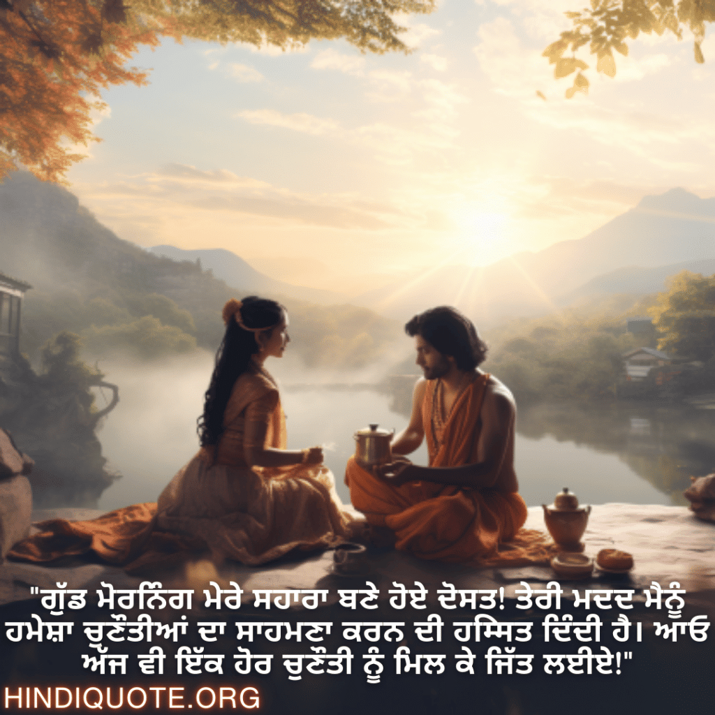 "ਗੁੱਡ ਮੋਰਨਿੰਗ ਮੇਰੇ ਸਹਾਰਾ ਬਣੇ ਹੋਏ ਦੋਸਤ! ਤੇਰੀ ਮਦਦ ਮੈਨੂੰ ਹਮੇਸ਼ਾ ਚੁਣੌਤੀਆਂ ਦਾ ਸਾਹਮਣਾ ਕਰਨ ਦੀ ਹिम्मਤ ਦਿੰਦੀ ਹੈ। ਆਓ ਅੱਜ ਵੀ ਇੱਕ ਹੋਰ ਚੁਣੌਤੀ ਨੂੰ ਮਿਲ ਕੇ ਜਿੱਤ ਲਈਏ!"