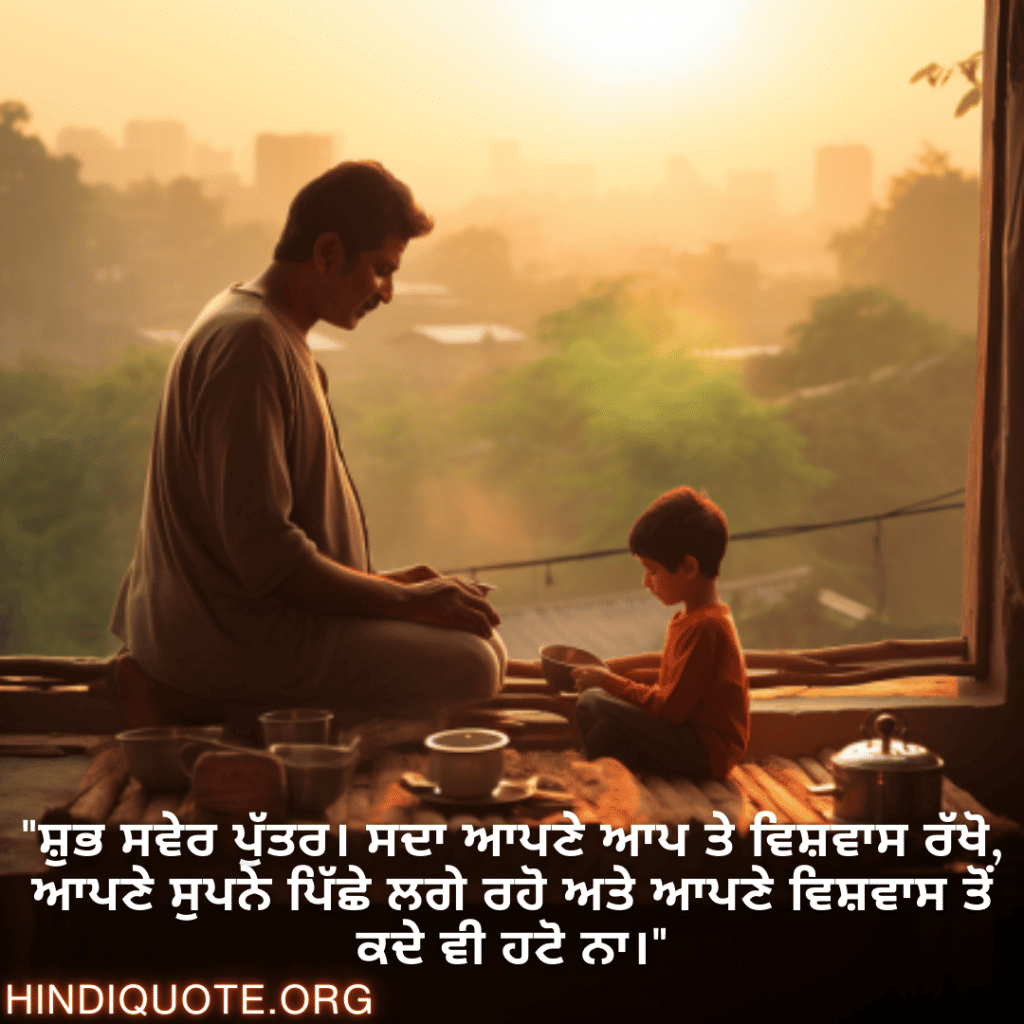 "ਸ਼ੁਭ ਸਵੇਰ ਪੁੱਤਰ। ਸਦਾ ਆਪਣੇ ਆਪ ਤੇ ਵਿਸ਼ਵਾਸ ਰੱਖੋ, ਆਪਣੇ ਸੁਪਨੇ ਪਿੱਛੇ ਲਗੇ ਰਹੋ ਅਤੇ ਆਪਣੇ ਵਿਸ਼ਵਾਸ ਤੋਂ ਕਦੇ ਵੀ ਹਟੋ ਨਾ।"