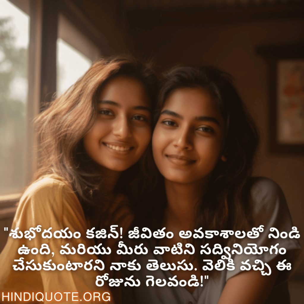 "శుభోదయం కజిన్! జీవితం అవకాశాలతో నిండి ఉంది, మరియు మీరు వాటిని సద్వినియోగం చేసుకుంటారని నాకు తెలుసు. వెలికి వచ్చి ఈ రోజును గెలవండి!"