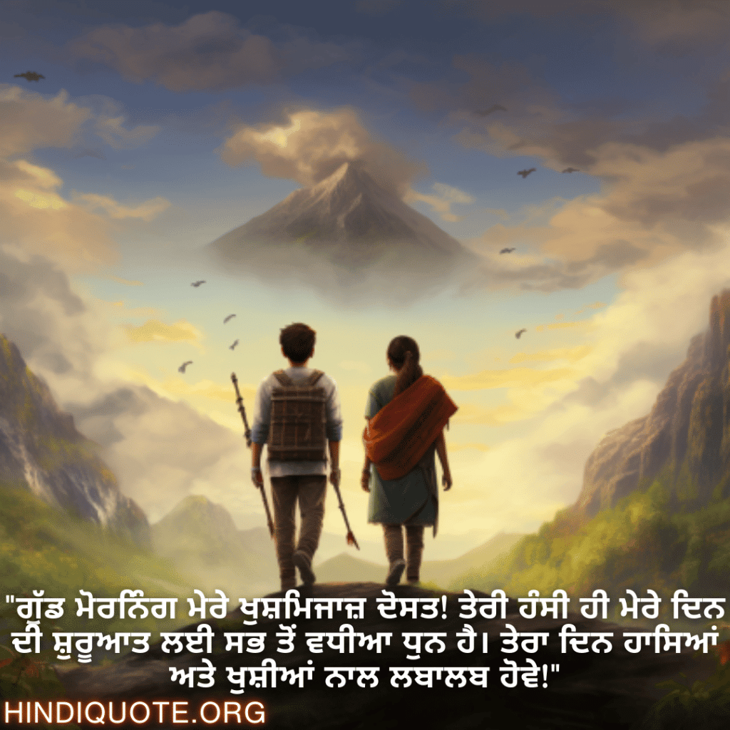 "ਗੁੱਡ ਮੋਰਨਿੰਗ ਮੇਰੇ ਖੁਸ਼ਮਿਜਾਜ਼ ਦੋਸਤ! ਤੇਰੀ ਹੰਸੀ ਹੀ ਮੇਰੇ ਦਿਨ ਦੀ ਸ਼ੁਰੂਆਤ ਲਈ ਸਭ ਤੋਂ ਵਧੀਆ ਧੁਨ ਹੈ। ਤੇਰਾ ਦਿਨ ਹਾਸਿਆਂ ਅਤੇ ਖੁਸ਼ੀਆਂ ਨਾਲ ਲਬਾਲਬ ਹੋਵੇ!"