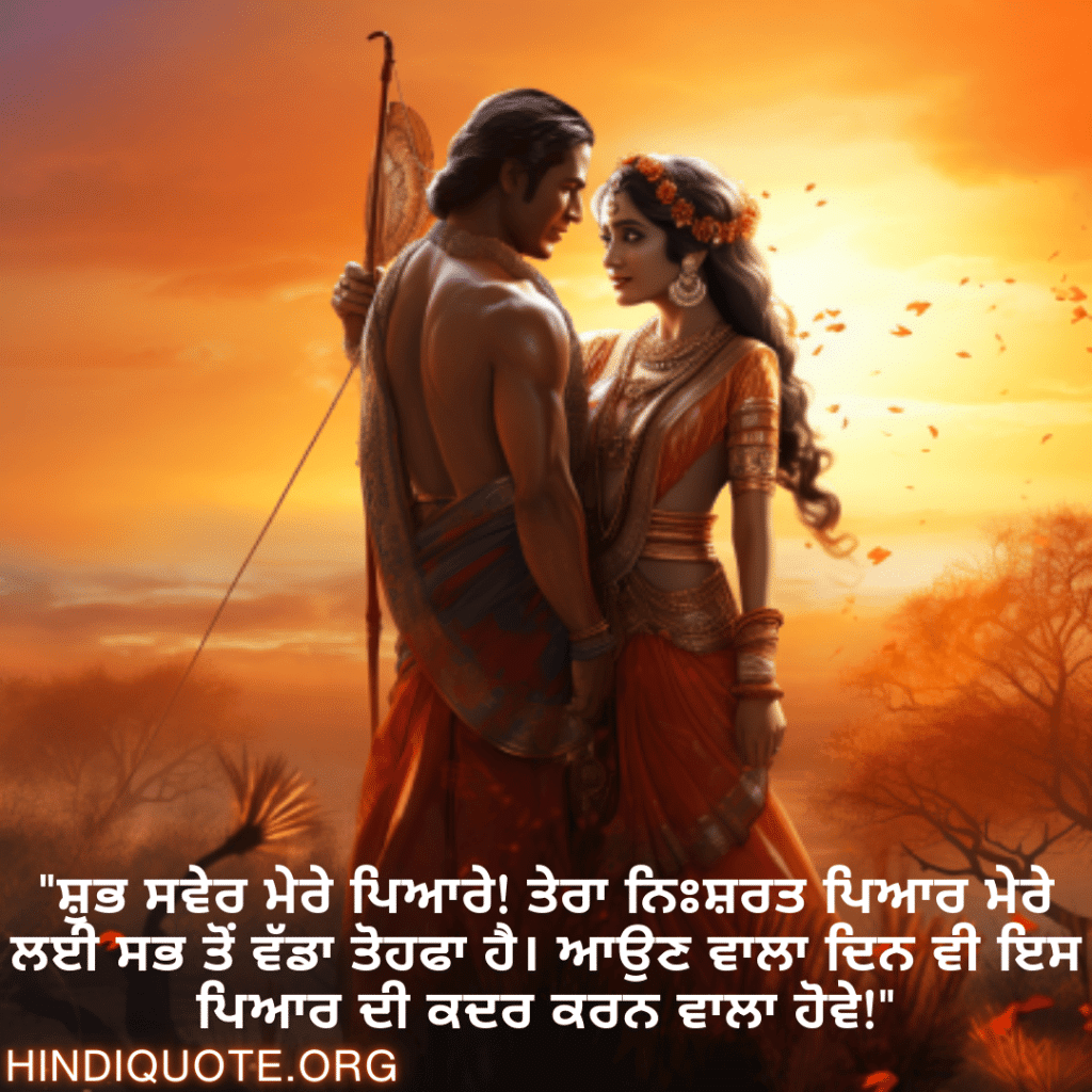 "ਸ਼ੁਭ ਸਵੇਰ ਮੇਰੇ ਪਿਆਰੇ! ਤੇਰਾ ਨਿਃਸ਼ਰਤ ਪਿਆਰ ਮੇਰੇ ਲਈ ਸਭ ਤੋਂ ਵੱਡਾ ਤੋਹਫਾ ਹੈ। ਆਉਣ ਵਾਲਾ ਦਿਨ ਵੀ ਇਸ ਪਿਆਰ ਦੀ ਕਦਰ ਕਰਨ ਵਾਲਾ ਹੋਵੇ!"