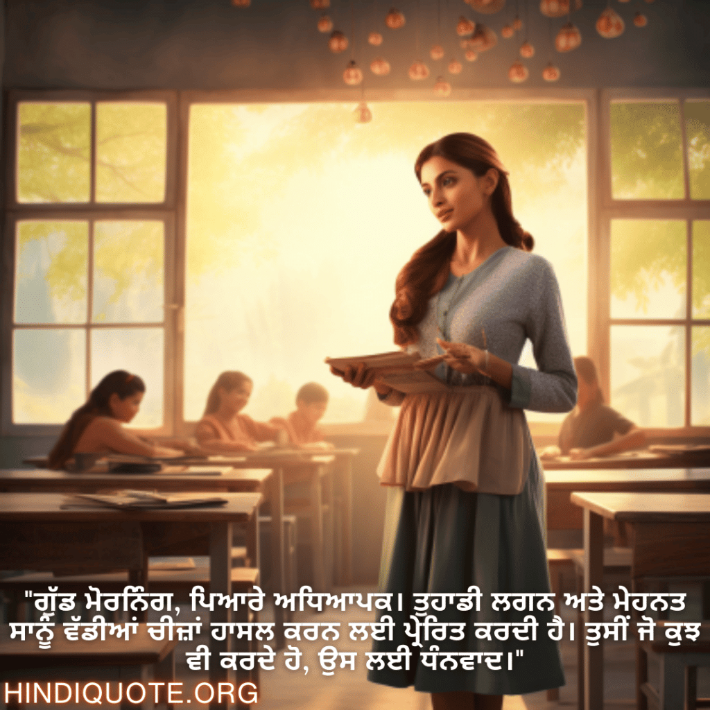 Good morning Quotes In Punjabi For Your Teacher "ਗੁੱਡ ਮੋਰਨਿੰਗ, ਪਿਆਰੇ ਅਧਿਆਪਕ। ਤੁਹਾਡੀ ਲਗਨ ਅਤੇ ਮੇਹਨਤ ਸਾਨੂੰ ਵੱਡੀਆਂ ਚੀਜ਼ਾਂ ਹਾਸਲ ਕਰਨ ਲਈ ਪ੍ਰੇਰਿਤ ਕਰਦੀ ਹੈ। ਤੁਸੀਂ ਜੋ ਕੁਝ ਵੀ ਕਰਦੇ ਹੋ, ਉਸ ਲਈ ਧੰਨਵਾਦ।"