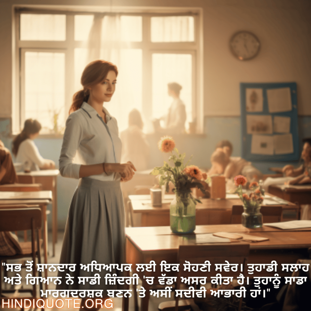 Good morning Quotes In Punjabi For Your Teacher "ਸਭ ਤੋਂ ਸ਼ਾਨਦਾਰ ਅਧਿਆਪਕ ਲਈ ਇਕ ਸੋਹਣੀ ਸਵੇਰ। ਤੁਹਾਡੀ ਸਲਾਹ ਅਤੇ ਗਿਆਨ ਨੇ ਸਾਡੀ ਜ਼ਿੰਦਗੀ 'ਚ ਵੱਡਾ ਅਸਰ ਕੀਤਾ ਹੈ। ਤੁਹਾਨੂੰ ਸਾਡਾ ਮਾਰਗਦਰਸ਼ਕ ਬਣਨ 'ਤੇ ਅਸੀਂ ਸਦੀਵੀ ਆਭਾਰੀ ਹਾਂ।"