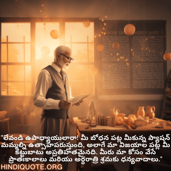 Good morning Quotes In Telugu For Your Teacher "లేవండి ఉపాధ్యాయులారా! మీ బోధన పట్ల మీకున్న ప్యాషన్ మమ్మల్ని ఉత్సాహపరుస్తుంది, అలాగే మా విజయాల పట్ల మీ కట్టుబాటు అప్రతిహతమైనది. మీరు మా కోసం వేసే ప్రాతఃకాలాలు మరియు అర్ధరాత్రి శ్రమకు ధన్యవాదాలు."