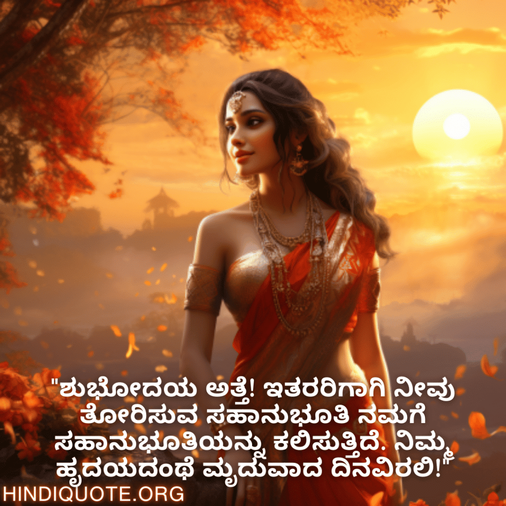 Good morning Quotes In Kannada For Your Aunt "ಶುಭೋದಯ ಅತ್ತೆ! ಇತರರಿಗಾಗಿ ನೀವು ತೋರಿಸುವ ಸಹಾನುಭೂತಿ ನಮಗೆ ಸಹಾನುಭೂತಿಯನ್ನು ಕಲಿಸುತ್ತಿದೆ. ನಿಮ್ಮ ಹೃದಯದಂಥೆ ಮೃದುವಾದ ದಿನವಿರಲಿ!"