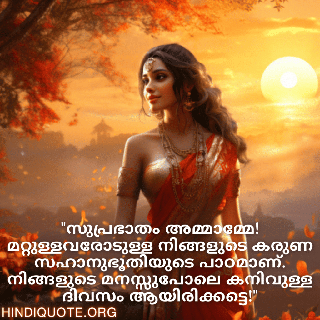Good morning Quotes In Malayalam For Your Aunt "സുപ്രഭാതം അമ്മാമ്മേ! മറ്റുള്ളവരോടുള്ള നിങ്ങളുടെ കരുണ സഹാനുഭൂതിയുടെ പാഠമാണ്. നിങ്ങളുടെ മനസ്സുപോലെ കനിവുള്ള ദിവസം ആയിരിക്കട്ടെ!"