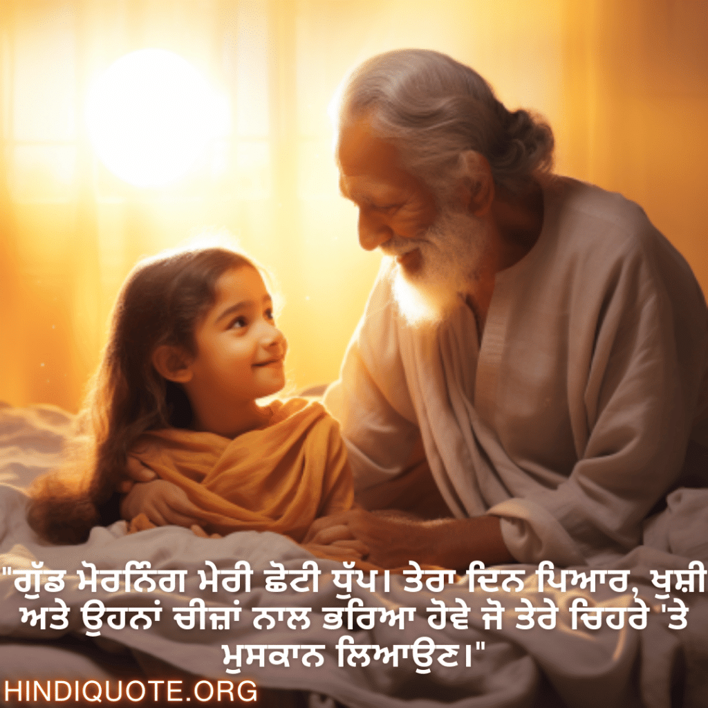 Good morning Quotes In Punjabi For Your Grandchild "ਗੁੱਡ ਮੋਰਨਿੰਗ ਮੇਰੀ ਛੋਟੀ ਧੁੱਪ। ਤੇਰਾ ਦਿਨ ਪਿਆਰ, ਖੁਸ਼ੀ ਅਤੇ ਉਹਨਾਂ ਚੀਜ਼ਾਂ ਨਾਲ ਭਰਿਆ ਹੋਵੇ ਜੋ ਤੇਰੇ ਚਿਹਰੇ 'ਤੇ ਮੁਸਕਾਨ ਲਿਆਉਣ।"