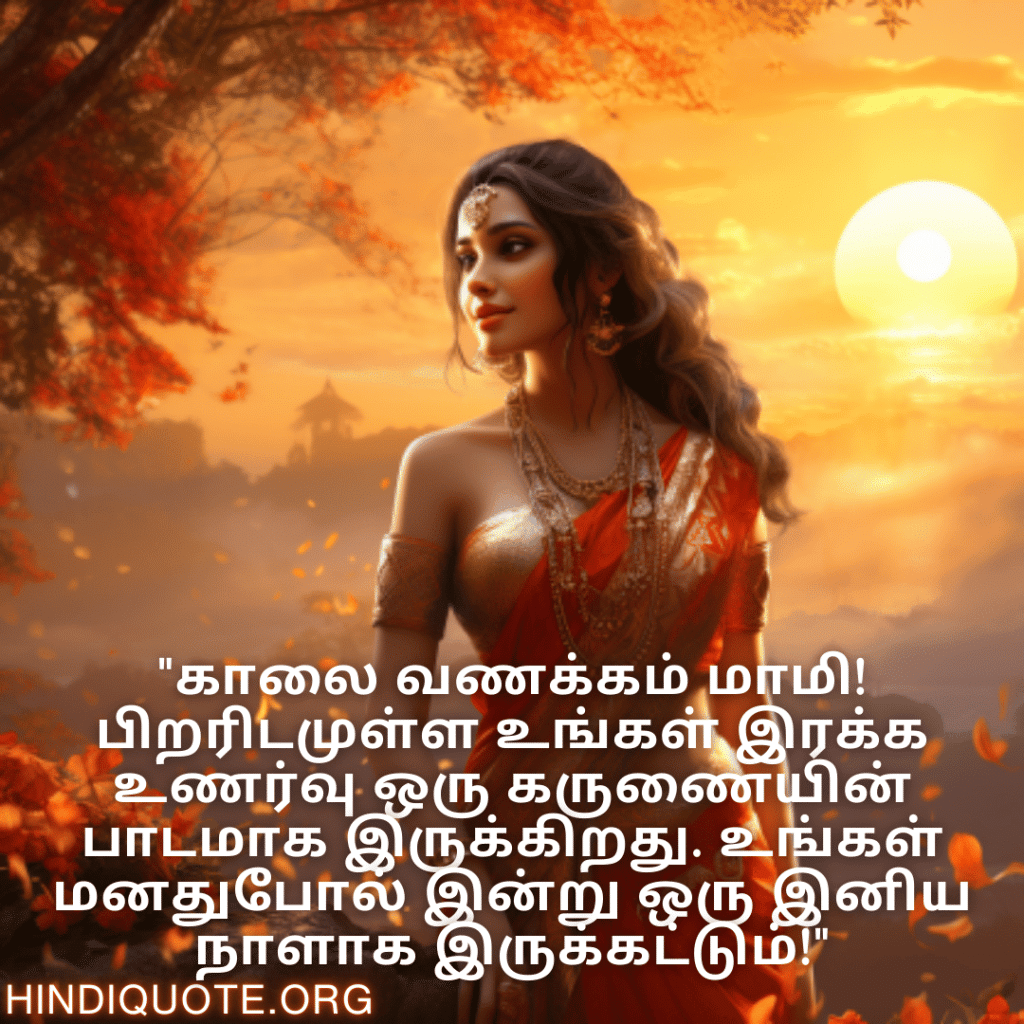 Good morning Quotes In Tamil For Your Aunt "காலை வணக்கம் மாமி! பிறரிடமுள்ள உங்கள் இரக்க உணர்வு ஒரு கருணையின் பாடமாக இருக்கிறது. உங்கள் மனதுபோல் இன்று ஒரு இனிய நாளாக இருக்கட்டும்!"