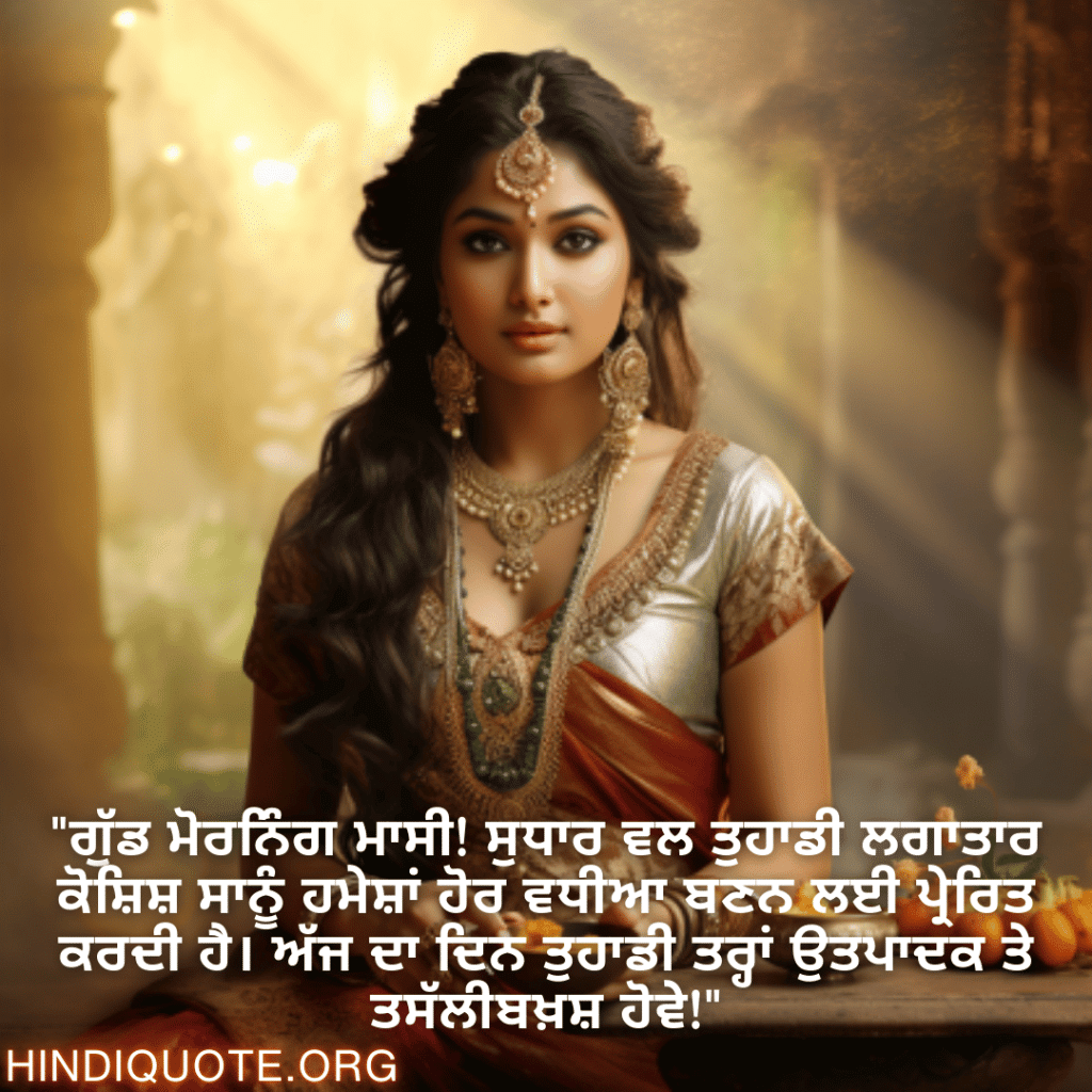 Good morning Quotes In Punjabi For Your Aunt "ਗੁੱਡ ਮੋਰਨਿੰਗ ਮਾਸੀ! ਸੁਧਾਰ ਵਲ ਤੁਹਾਡੀ ਲਗਾਤਾਰ ਕੋਸ਼ਿਸ਼ ਸਾਨੂੰ ਹਮੇਸ਼ਾਂ ਹੋਰ ਵਧੀਆ ਬਣਨ ਲਈ ਪ੍ਰੇਰਿਤ ਕਰਦੀ ਹੈ। ਅੱਜ ਦਾ ਦਿਨ ਤੁਹਾਡੀ ਤਰ੍ਹਾਂ ਉਤਪਾਦਕ ਤੇ ਤਸੱਲੀਬਖ਼ਸ਼ ਹੋਵੇ!"