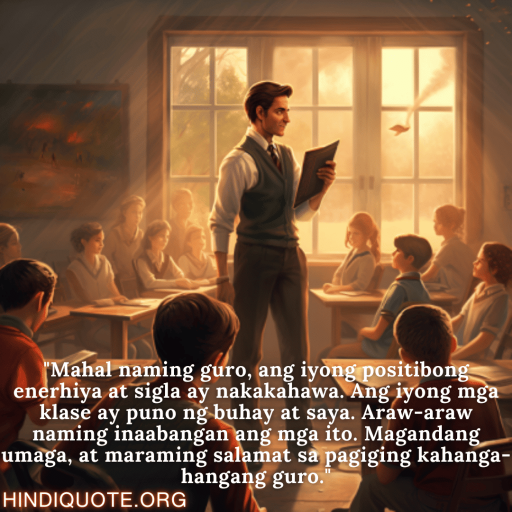 Good morning Quotes Tagalog For Your Teacher "Mahal naming guro, ang iyong positibong enerhiya at sigla ay nakakahawa. Ang iyong mga klase ay puno ng buhay at saya. Araw-araw naming inaabangan ang mga ito. Magandang umaga, at maraming salamat sa pagiging kahanga-hangang guro."