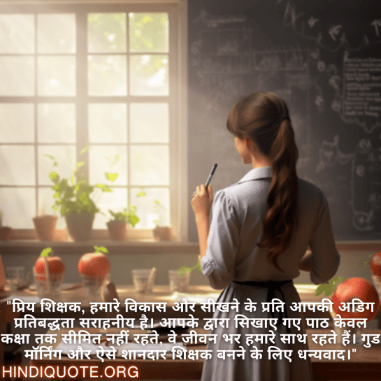 "प्रिय शिक्षक, हमारे विकास और सीखने के प्रति आपकी अडिग प्रतिबद्धता सराहनीय है। आपके द्वारा सिखाए गए पाठ केवल कक्षा तक सीमित नहीं रहते, वे जीवन भर हमारे साथ रहते हैं। गुड मॉर्निंग और ऐसे शानदार शिक्षक बनने के लिए धन्यवाद।"