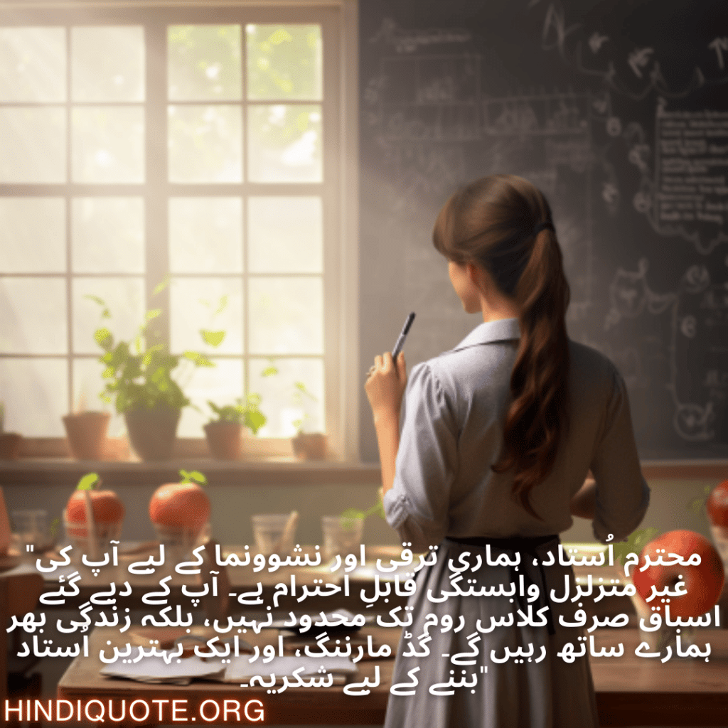 "محترم اُستاد، ہماری ترقی اور نشوونما کے لیے آپ کی غیر متزلزل وابستگی قابلِ احترام ہے۔ آپ کے دیے گئے اسباق صرف کلاس روم تک محدود نہیں، بلکہ زندگی بھر ہمارے ساتھ رہیں گے۔ گڈ مارننگ، اور ایک بہترین اُستاد بننے کے لیے شکریہ۔"