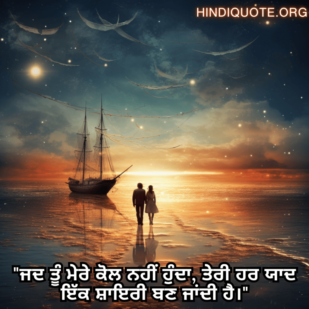 "ਜਦ ਤੂੰ ਮੇਰੇ ਕੋਲ ਨਹੀਂ ਹੁੰਦਾ, ਤੇਰੀ ਹਰ ਯਾਦ ਇੱਕ ਸ਼ਾਇਰੀ ਬਣ ਜਾਂਦੀ ਹੈ।"